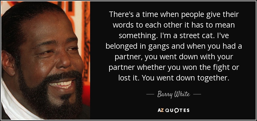 There's a time when people give their words to each other it has to mean something. I'm a street cat. I've belonged in gangs and when you had a partner, you went down with your partner whether you won the fight or lost it. You went down together. - Barry White
