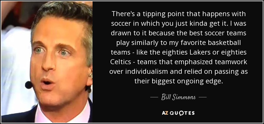There's a tipping point that happens with soccer in which you just kinda get it. I was drawn to it because the best soccer teams play similarly to my favorite basketball teams - like the eighties Lakers or eighties Celtics - teams that emphasized teamwork over individualism and relied on passing as their biggest ongoing edge. - Bill Simmons
