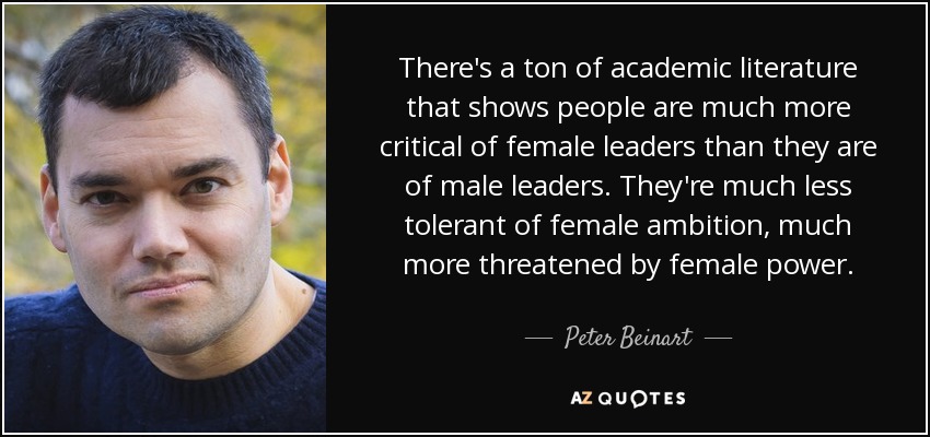 There's a ton of academic literature that shows people are much more critical of female leaders than they are of male leaders. They're much less tolerant of female ambition, much more threatened by female power. - Peter Beinart