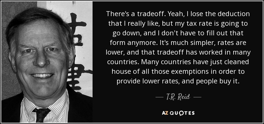 There's a tradeoff. Yeah, I lose the deduction that I really like, but my tax rate is going to go down, and I don't have to fill out that form anymore. It's much simpler, rates are lower, and that tradeoff has worked in many countries. Many countries have just cleaned house of all those exemptions in order to provide lower rates, and people buy it. - T.R. Reid