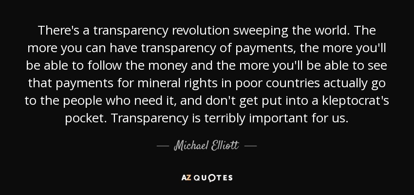 There's a transparency revolution sweeping the world. The more you can have transparency of payments, the more you'll be able to follow the money and the more you'll be able to see that payments for mineral rights in poor countries actually go to the people who need it, and don't get put into a kleptocrat's pocket. Transparency is terribly important for us. - Michael Elliott