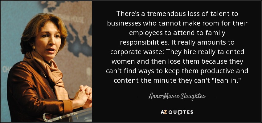 There's a tremendous loss of talent to businesses who cannot make room for their employees to attend to family responsibilities. It really amounts to corporate waste: They hire really talented women and then lose them because they can't find ways to keep them productive and content the minute they can't 