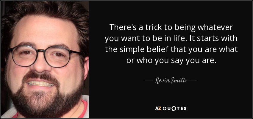 There's a trick to being whatever you want to be in life. It starts with the simple belief that you are what or who you say you are. - Kevin Smith