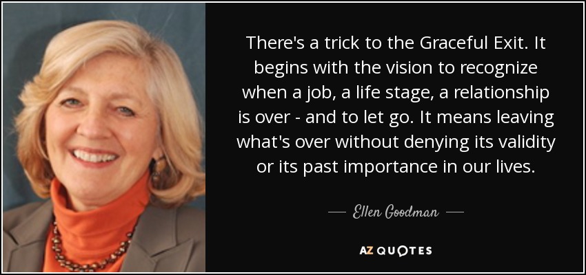 There's a trick to the Graceful Exit. It begins with the vision to recognize when a job, a life stage, a relationship is over - and to let go. It means leaving what's over without denying its validity or its past importance in our lives. - Ellen Goodman