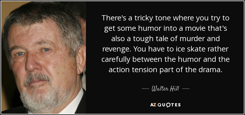 There's a tricky tone where you try to get some humor into a movie that's also a tough tale of murder and revenge. You have to ice skate rather carefully between the humor and the action tension part of the drama. - Walter Hill