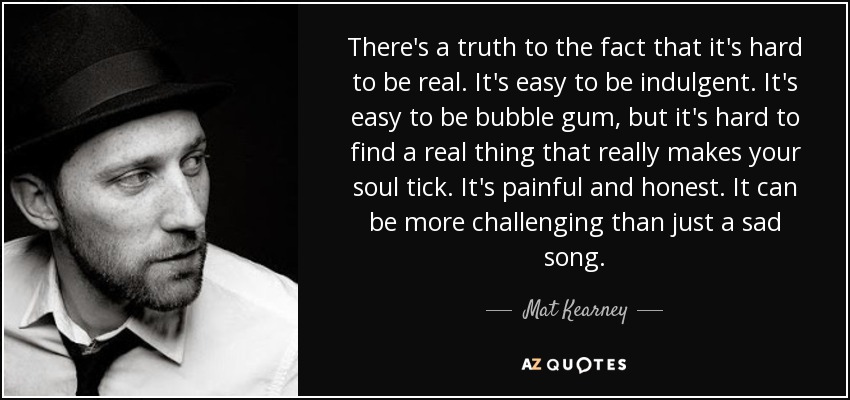 There's a truth to the fact that it's hard to be real. It's easy to be indulgent. It's easy to be bubble gum, but it's hard to find a real thing that really makes your soul tick. It's painful and honest. It can be more challenging than just a sad song. - Mat Kearney