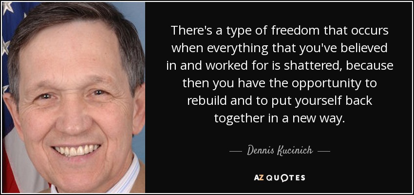There's a type of freedom that occurs when everything that you've believed in and worked for is shattered, because then you have the opportunity to rebuild and to put yourself back together in a new way. - Dennis Kucinich