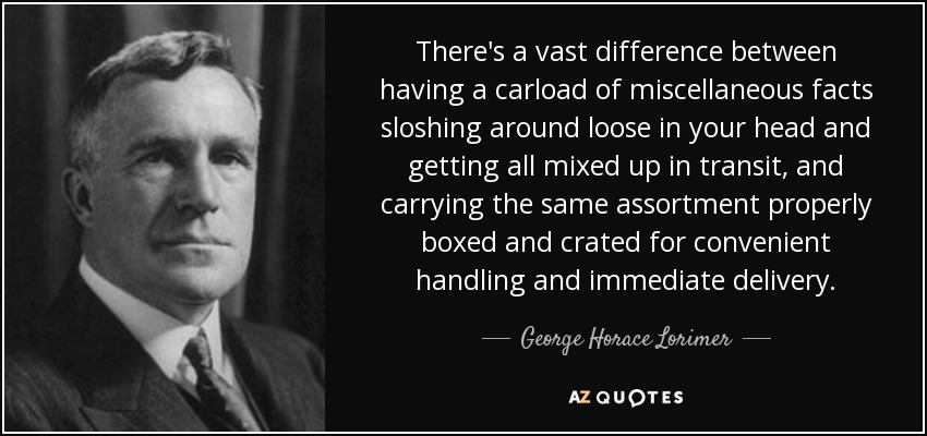 There's a vast difference between having a carload of miscellaneous facts sloshing around loose in your head and getting all mixed up in transit, and carrying the same assortment properly boxed and crated for convenient handling and immediate delivery. - George Horace Lorimer