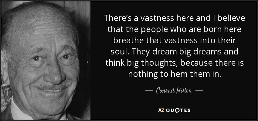 There’s a vastness here and I believe that the people who are born here breathe that vastness into their soul. They dream big dreams and think big thoughts, because there is nothing to hem them in. - Conrad Hilton