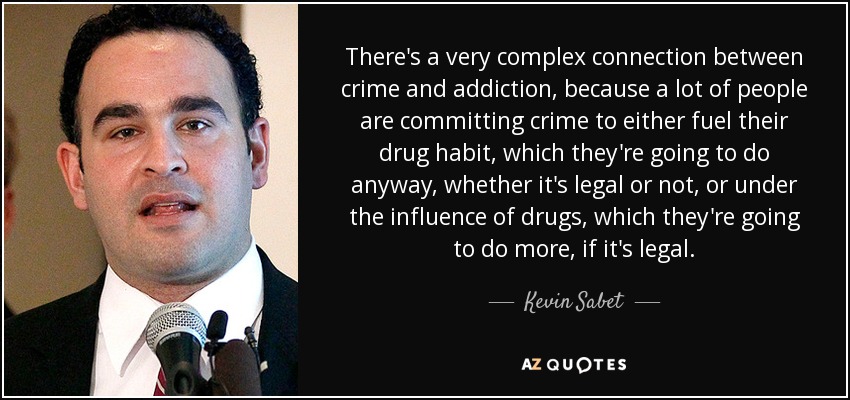 There's a very complex connection between crime and addiction, because a lot of people are committing crime to either fuel their drug habit, which they're going to do anyway, whether it's legal or not, or under the influence of drugs, which they're going to do more, if it's legal. - Kevin Sabet