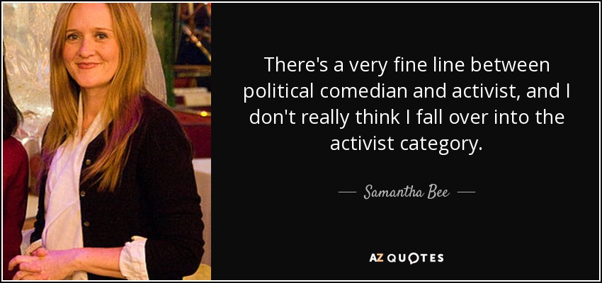 There's a very fine line between political comedian and activist, and I don't really think I fall over into the activist category. - Samantha Bee