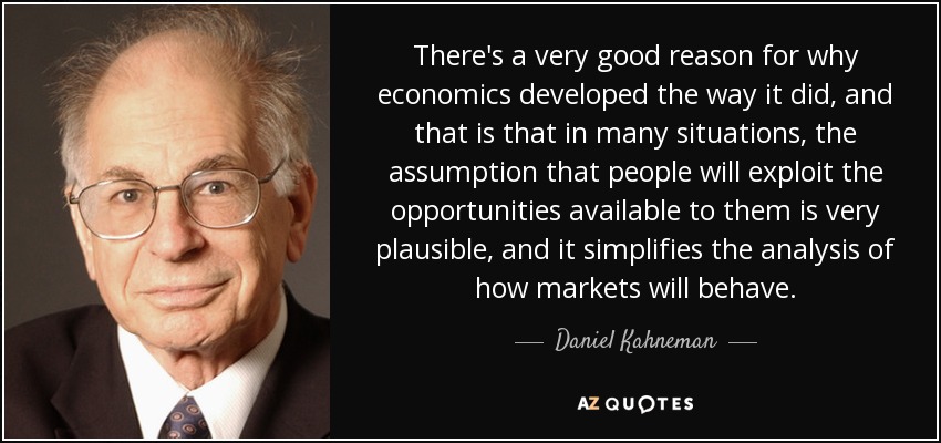 There's a very good reason for why economics developed the way it did, and that is that in many situations, the assumption that people will exploit the opportunities available to them is very plausible, and it simplifies the analysis of how markets will behave. - Daniel Kahneman