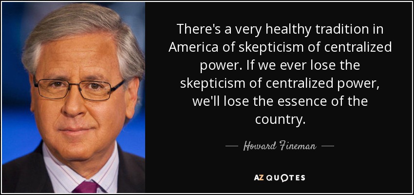 There's a very healthy tradition in America of skepticism of centralized power. If we ever lose the skepticism of centralized power, we'll lose the essence of the country. - Howard Fineman