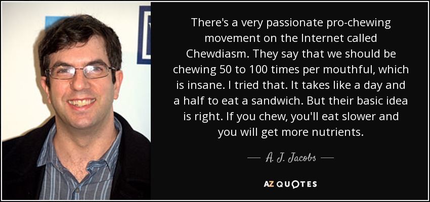 There's a very passionate pro-chewing movement on the Internet called Chewdiasm. They say that we should be chewing 50 to 100 times per mouthful, which is insane. I tried that. It takes like a day and a half to eat a sandwich. But their basic idea is right. If you chew, you'll eat slower and you will get more nutrients. - A. J. Jacobs