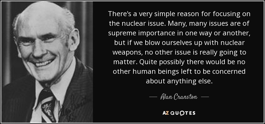 There's a very simple reason for focusing on the nuclear issue. Many, many issues are of supreme importance in one way or another, but if we blow ourselves up with nuclear weapons, no other issue is really going to matter. Quite possibly there would be no other human beings left to be concerned about anything else. - Alan Cranston