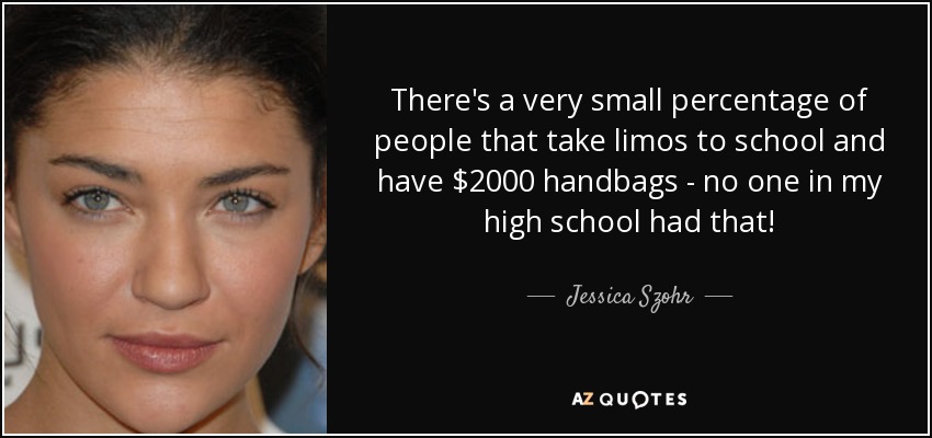 There's a very small percentage of people that take limos to school and have $2000 handbags - no one in my high school had that! - Jessica Szohr