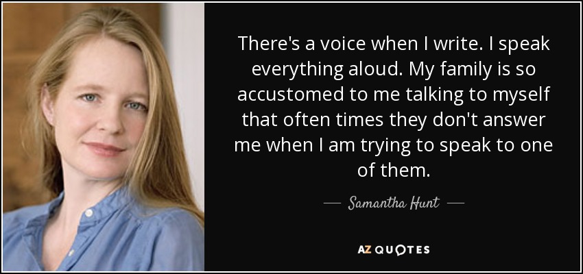 There's a voice when I write. I speak everything aloud. My family is so accustomed to me talking to myself that often times they don't answer me when I am trying to speak to one of them. - Samantha Hunt