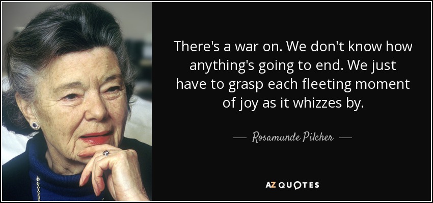 There's a war on. We don't know how anything's going to end. We just have to grasp each fleeting moment of joy as it whizzes by. - Rosamunde Pilcher