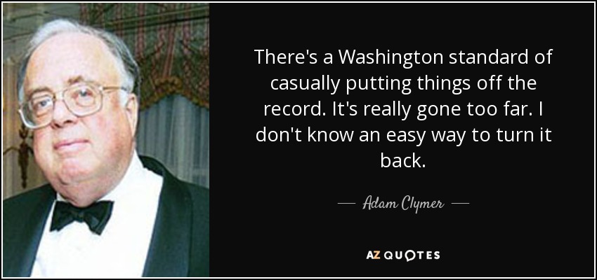 There's a Washington standard of casually putting things off the record. It's really gone too far. I don't know an easy way to turn it back. - Adam Clymer