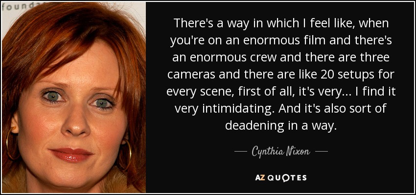 There's a way in which I feel like, when you're on an enormous film and there's an enormous crew and there are three cameras and there are like 20 setups for every scene, first of all, it's very... I find it very intimidating. And it's also sort of deadening in a way. - Cynthia Nixon