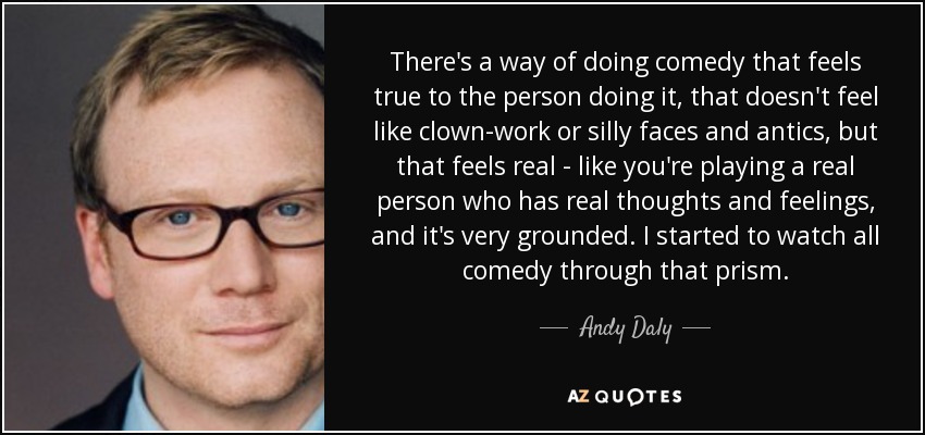 There's a way of doing comedy that feels true to the person doing it, that doesn't feel like clown-work or silly faces and antics, but that feels real - like you're playing a real person who has real thoughts and feelings, and it's very grounded. I started to watch all comedy through that prism. - Andy Daly