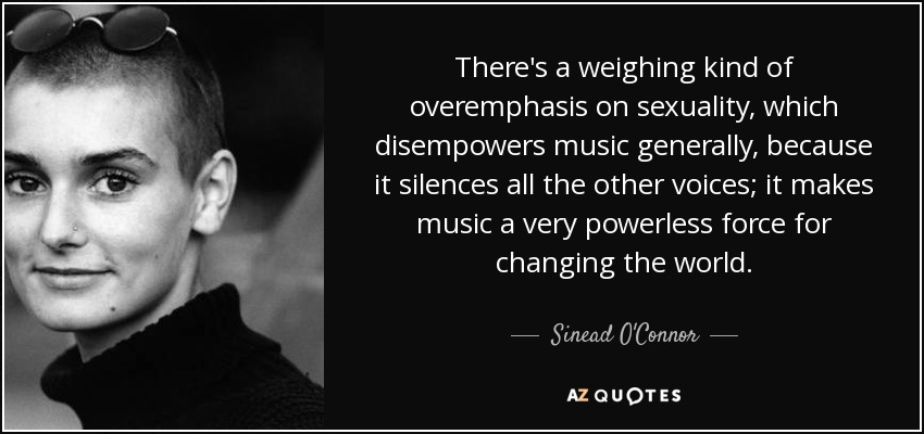 There's a weighing kind of overemphasis on sexuality, which disempowers music generally, because it silences all the other voices; it makes music a very powerless force for changing the world. - Sinead O'Connor