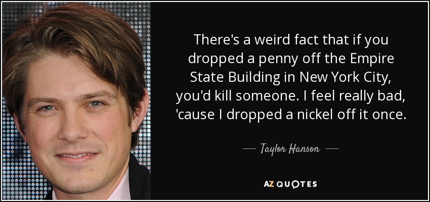 There's a weird fact that if you dropped a penny off the Empire State Building in New York City, you'd kill someone. I feel really bad, 'cause I dropped a nickel off it once. - Taylor Hanson
