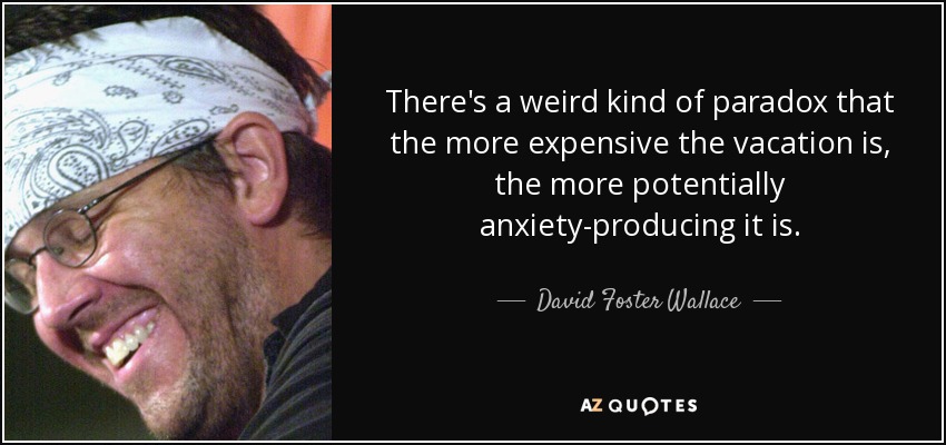 There's a weird kind of paradox that the more expensive the vacation is, the more potentially anxiety-producing it is. - David Foster Wallace
