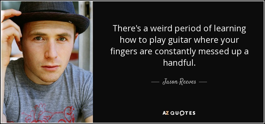 There's a weird period of learning how to play guitar where your fingers are constantly messed up a handful. - Jason Reeves