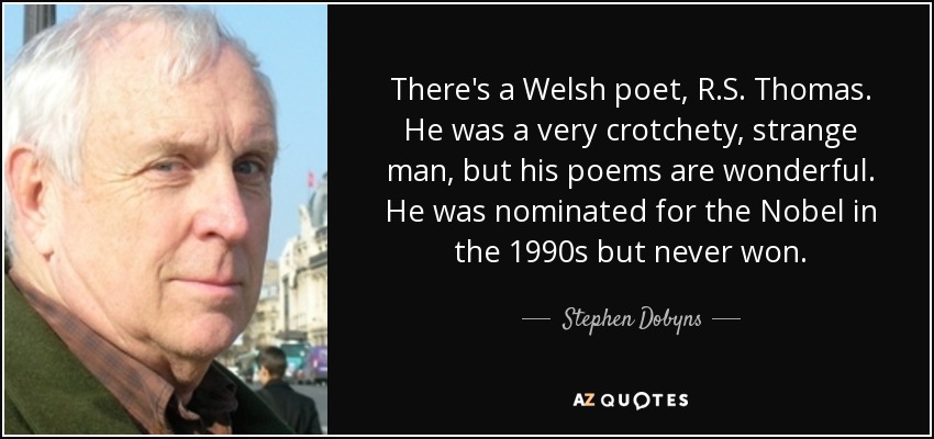 There's a Welsh poet, R.S. Thomas. He was a very crotchety, strange man, but his poems are wonderful. He was nominated for the Nobel in the 1990s but never won. - Stephen Dobyns