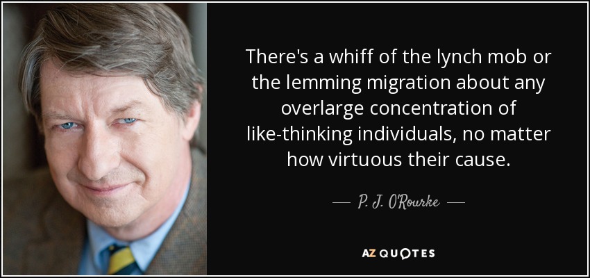 There's a whiff of the lynch mob or the lemming migration about any overlarge concentration of like-thinking individuals, no matter how virtuous their cause. - P. J. O'Rourke