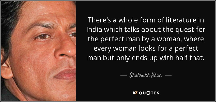 There's a whole form of literature in India which talks about the quest for the perfect man by a woman, where every woman looks for a perfect man but only ends up with half that. - Shahrukh Khan