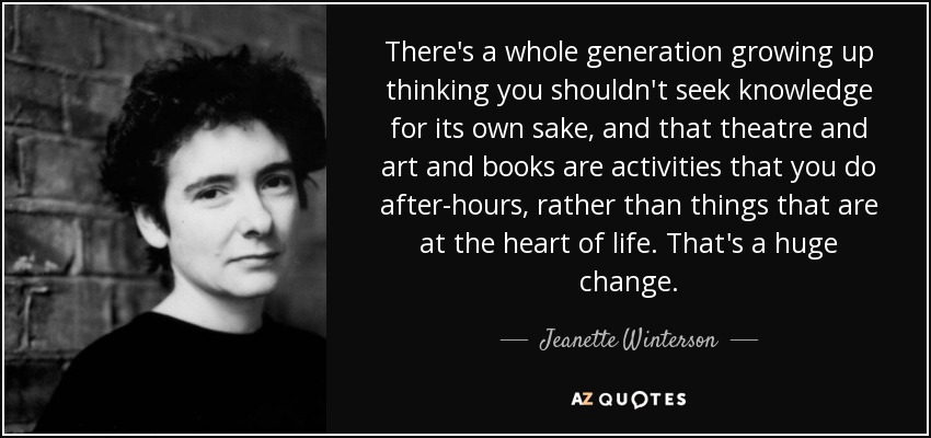 There's a whole generation growing up thinking you shouldn't seek knowledge for its own sake, and that theatre and art and books are activities that you do after-hours, rather than things that are at the heart of life. That's a huge change. - Jeanette Winterson