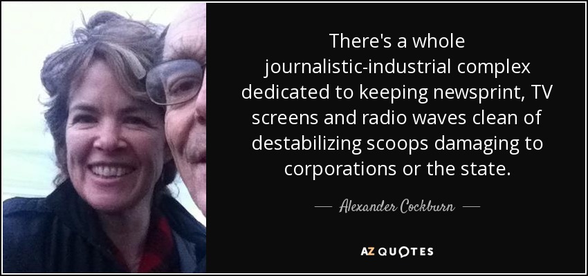There's a whole journalistic-industrial complex dedicated to keeping newsprint, TV screens and radio waves clean of destabilizing scoops damaging to corporations or the state. - Alexander Cockburn