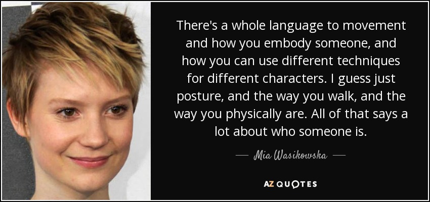 There's a whole language to movement and how you embody someone, and how you can use different techniques for different characters. I guess just posture, and the way you walk, and the way you physically are. All of that says a lot about who someone is. - Mia Wasikowska