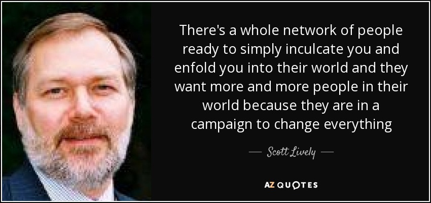 There's a whole network of people ready to simply inculcate you and enfold you into their world and they want more and more people in their world because they are in a campaign to change everything - Scott Lively