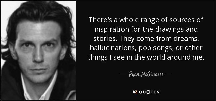 There's a whole range of sources of inspiration for the drawings and stories. They come from dreams, hallucinations, pop songs, or other things I see in the world around me. - Ryan McGinness