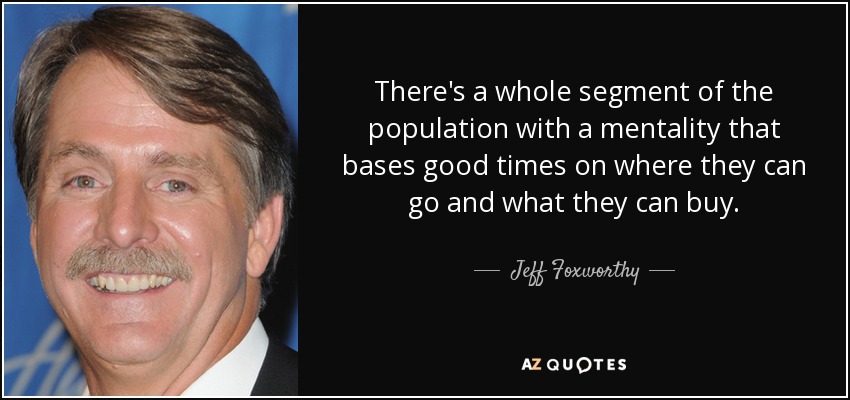 There's a whole segment of the population with a mentality that bases good times on where they can go and what they can buy. - Jeff Foxworthy