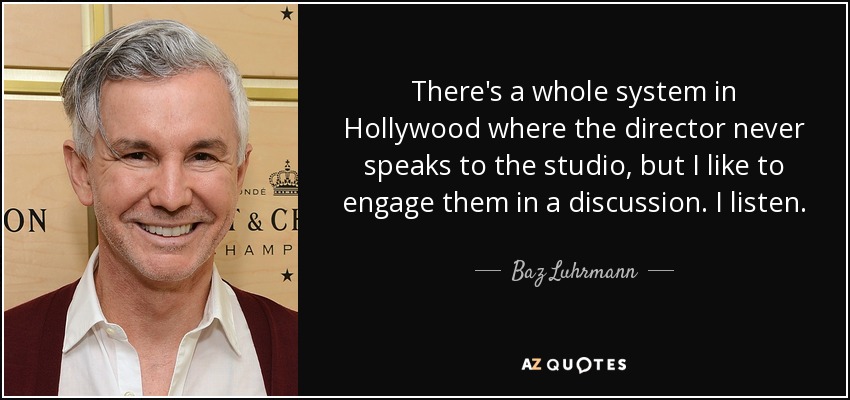 There's a whole system in Hollywood where the director never speaks to the studio, but I like to engage them in a discussion. I listen. - Baz Luhrmann
