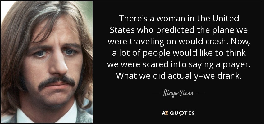 There's a woman in the United States who predicted the plane we were traveling on would crash. Now, a lot of people would like to think we were scared into saying a prayer. What we did actually--we drank. - Ringo Starr