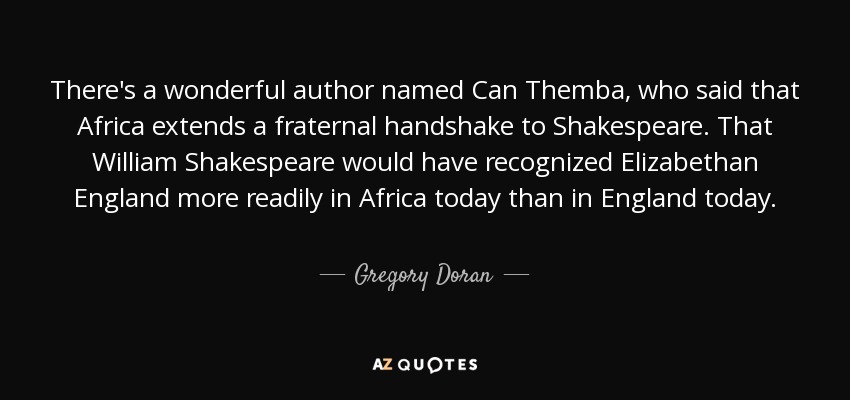 There's a wonderful author named Can Themba, who said that Africa extends a fraternal handshake to Shakespeare. That William Shakespeare would have recognized Elizabethan England more readily in Africa today than in England today. - Gregory Doran