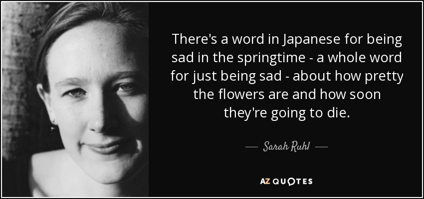 There's a word in Japanese for being sad in the springtime - a whole word for just being sad - about how pretty the flowers are and how soon they're going to die. - Sarah Ruhl