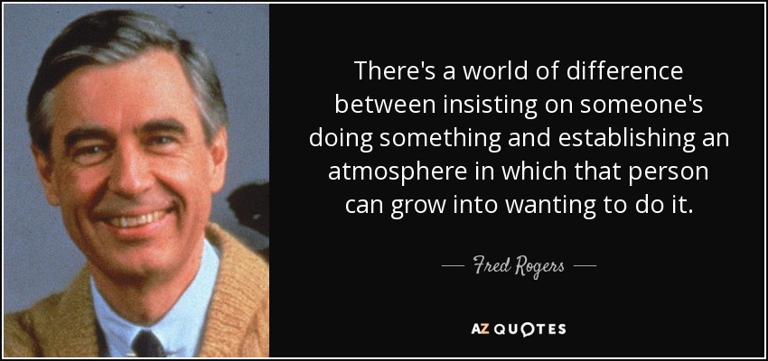 There's a world of difference between insisting on someone's doing something and establishing an atmosphere in which that person can grow into wanting to do it. - Fred Rogers