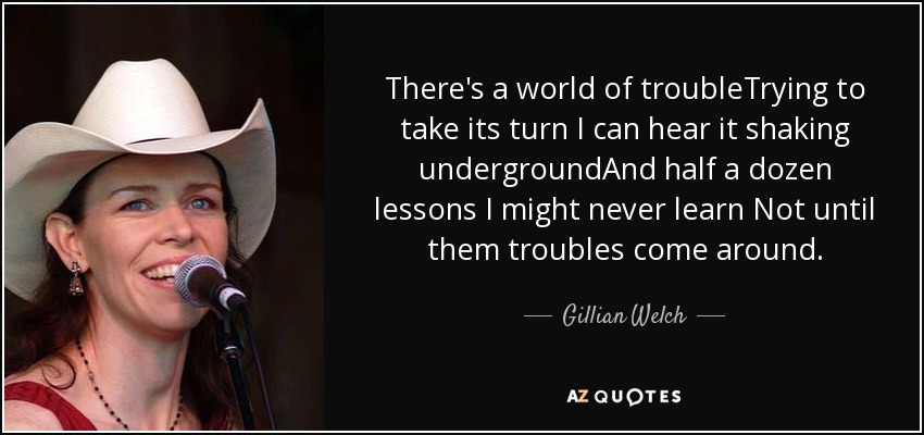 There's a world of troubleTrying to take its turn I can hear it shaking undergroundAnd half a dozen lessons I might never learn Not until them troubles come around. - Gillian Welch