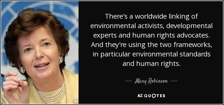 There's a worldwide linking of environmental activists, developmental experts and human rights advocates. And they're using the two frameworks, in particular environmental standards and human rights. - Mary Robinson