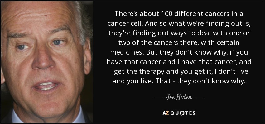 There's about 100 different cancers in a cancer cell. And so what we're finding out is, they're finding out ways to deal with one or two of the cancers there, with certain medicines. But they don't know why, if you have that cancer and I have that cancer, and I get the therapy and you get it, I don't live and you live. That - they don't know why. - Joe Biden