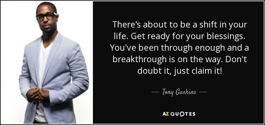 There's about to be a shift in your life. Get ready for your blessings. You've been through enough and a breakthrough is on the way. Don't doubt it, just claim it! - Tony Gaskins