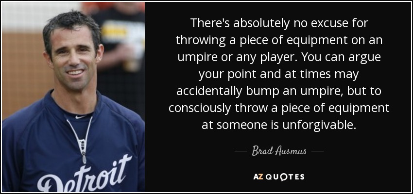 There's absolutely no excuse for throwing a piece of equipment on an umpire or any player. You can argue your point and at times may accidentally bump an umpire, but to consciously throw a piece of equipment at someone is unforgivable. - Brad Ausmus