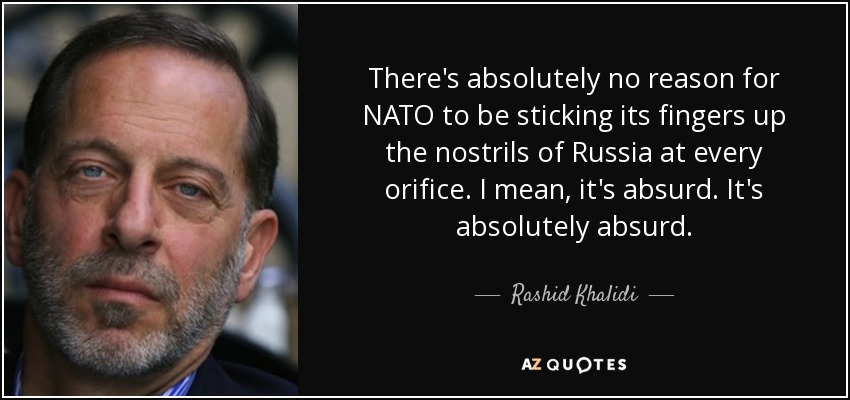 There's absolutely no reason for NATO to be sticking its fingers up the nostrils of Russia at every orifice. I mean, it's absurd. It's absolutely absurd. - Rashid Khalidi