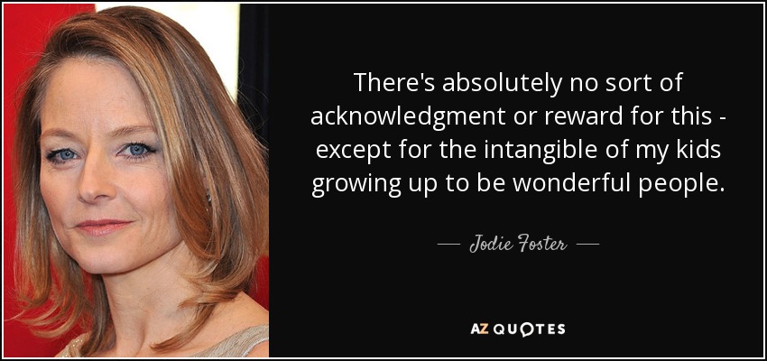 There's absolutely no sort of acknowledgment or reward for this - except for the intangible of my kids growing up to be wonderful people. - Jodie Foster